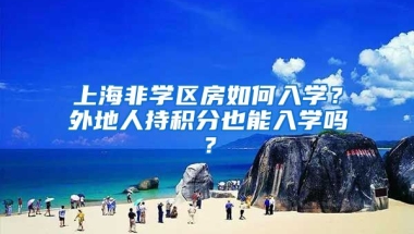 上海非学区房如何入学？外地人持积分也能入学吗？