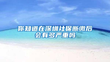 你知道在深圳社保断缴后会有多严重吗