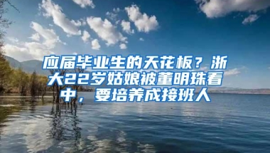 应届毕业生的天花板？浙大22岁姑娘被董明珠看中，要培养成接班人