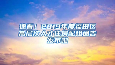 速看！2019年度福田区高层次人才住房配租通告发布啦