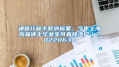 通信行程卡取消标星；今年上海应届硕士毕业生可直接落户｜20220630