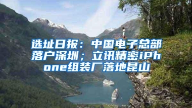 选址日报：中国电子总部落户深圳；立讯精密iPhone组装厂落地昆山