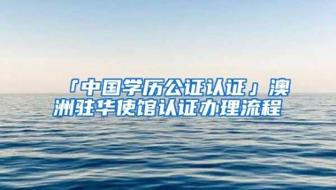 「中国学历公证认证」澳洲驻华使馆认证办理流程