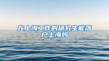 在上海工作的研究生能落户上海吗