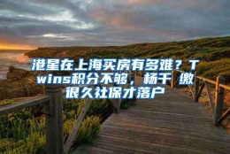 港星在上海买房有多难？Twins积分不够，杨千嬅缴很久社保才落户