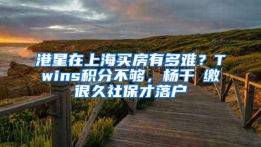 港星在上海买房有多难？Twins积分不够，杨千嬅缴很久社保才落户