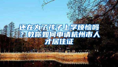 还在为了孩子上学烦恼吗？教你如何申请杭州市人才居住证