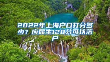 2022年上海户口打分多少？应届生120分可以落户