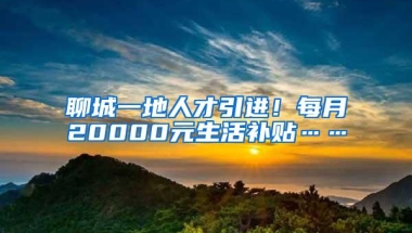 聊城一地人才引进！每月20000元生活补贴……