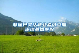 非深户灵活就业者可参加深圳基本医保