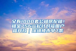 又有1000套公租房配租！租金756元起针对福田户籍开放｜深圳楼市早7条