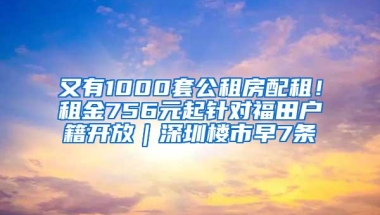 又有1000套公租房配租！租金756元起针对福田户籍开放｜深圳楼市早7条