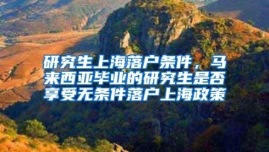 研究生上海落户条件，马来西亚毕业的研究生是否享受无条件落户上海政策