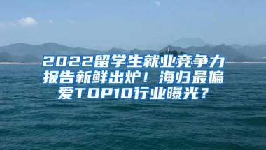 2022留学生就业竞争力报告新鲜出炉！海归最偏爱TOP10行业曝光？