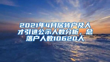 2021年4月居转户及人才引进公示人数分析，总落户人数10620人