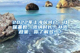 2022年上海居转户，社保基数、缴纳时长、补缴政策，你了解多少？