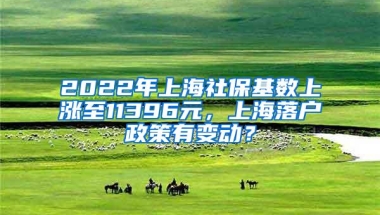 2022年上海社保基数上涨至11396元，上海落户政策有变动？