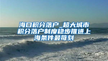 海口积分落户_超大城市积分落户制度稳步推进上海条件最苛刻