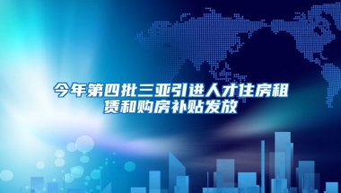 今年第四批三亚引进人才住房租赁和购房补贴发放