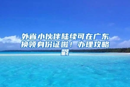 外省小伙伴陆续可在广东换领身份证啦！办理攻略戳