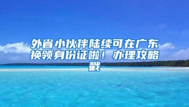 外省小伙伴陆续可在广东换领身份证啦！办理攻略戳