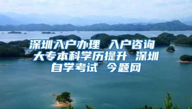 深圳入户办理 入户咨询 大专本科学历提升 深圳自学考试 今题网