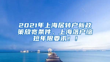 2021年上海居转户新政策放宽条件，上海落户缩短年限要求！！