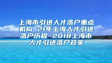 上海市引进人才落户重点机构 21年上海人才引进落户历程 2018上海市人才引进落户政策