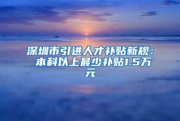 深圳市引进人才补贴新规： 本科以上最少补贴1.5万元