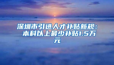 深圳市引进人才补贴新规： 本科以上最少补贴1.5万元