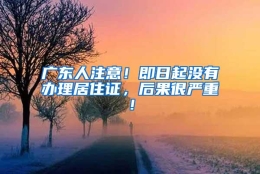 广东人注意！即日起没有办理居住证，后果很严重！