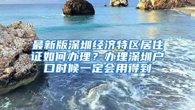 最新版深圳经济特区居住证如何办理？办理深圳户口时候一定会用得到