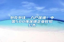 包吃包住，入户深圳！中国500强深圳企业校招公告