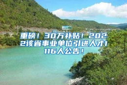 重磅！30万补贴！2022该省事业单位引进人才1116人公告！