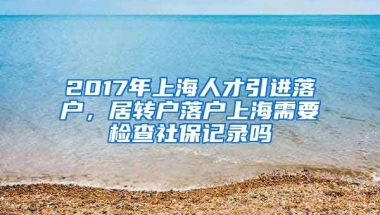 2017年上海人才引进落户，居转户落户上海需要检查社保记录吗