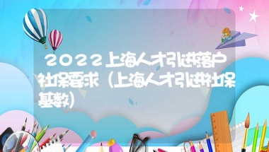 2022上海人才引进落户社保要求（上海人才引进社保基数）