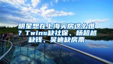 明星想在上海买房这么难？Twins缺社保、杨超越缺钱、吴迪缺房票