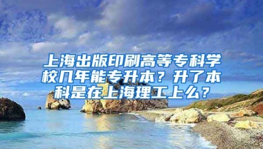 上海出版印刷高等专科学校几年能专升本？升了本科是在上海理工上么？