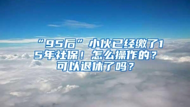 “95后”小伙已经缴了15年社保！怎么操作的？可以退休了吗？