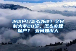 深圳户口怎么办理？全日制大专28岁，怎么办理深户？ 爱问知识人