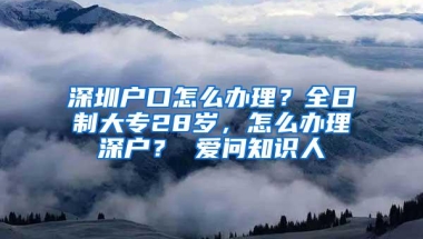 深圳户口怎么办理？全日制大专28岁，怎么办理深户？ 爱问知识人