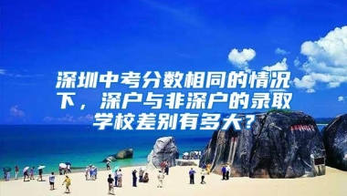 深圳中考分数相同的情况下，深户与非深户的录取学校差别有多大？