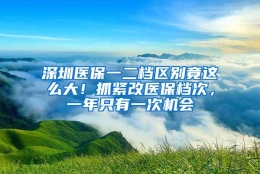 深圳医保一二档区别竟这么大！抓紧改医保档次，一年只有一次机会