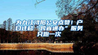 为九江浔阳公安点赞！户口迁移“跨省通办”服务只跑一次