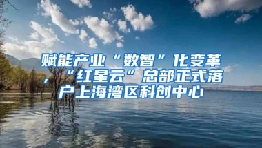 赋能产业“数智”化变革，“红星云”总部正式落户上海湾区科创中心