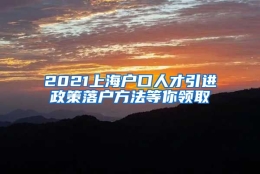 2021上海户口人才引进政策落户方法等你领取