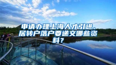 申请办理上海人才引进、居转户落户要递交哪些资料？