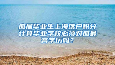 应届毕业生上海落户积分计算毕业学校必须对应最高学历吗？