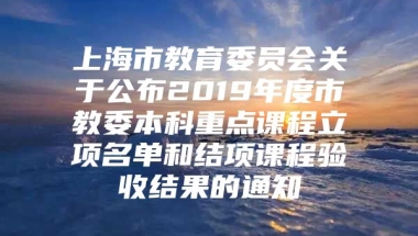 上海市教育委员会关于公布2019年度市教委本科重点课程立项名单和结项课程验收结果的通知