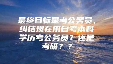 最终目标是考公务员，纠结现在用自考本科学历考公务员？还是考研？？